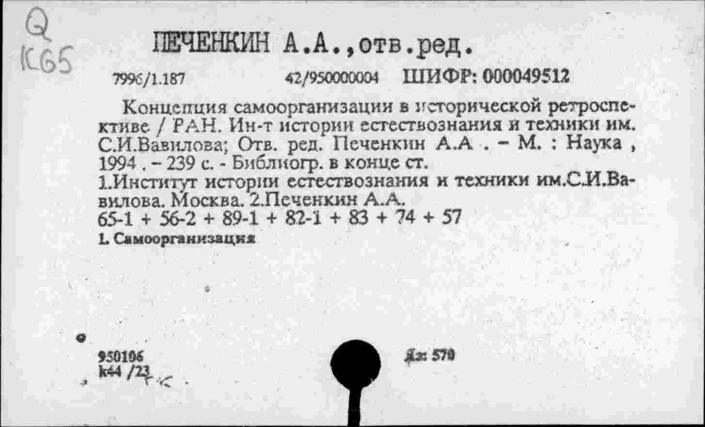 ﻿
ПЕЧЕНКИН А.А.»отв.ред.
7996/1.187	42/950000004 ШИФР: 600049512
Концепция самоорганизации в исторической ретроспективе / РАН. Ин-т истории естествознания и техники им. С.И.Вавилова; Отв. ред. Печснкин А.А . - М. : Наука , 1994 . - 239 с. - Библиогр. в конце ст.
ЬИнституг истории естествознания и техники им.СЛ.Ва-вилова. Москва. 2.Печенкин А.А.
65-1 + 56-2 + 89-1 + 82-1 + 83 + 74 + 57
Ъ Самоорганизация
»50104
Дх57в